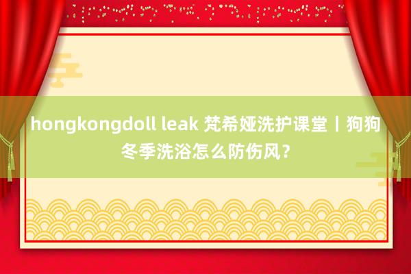 hongkongdoll leak 梵希娅洗护课堂丨狗狗冬季洗浴怎么防伤风？