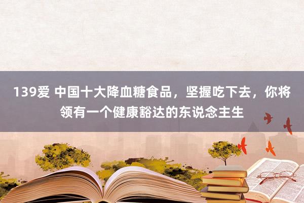 139爱 中国十大降血糖食品，坚握吃下去，你将领有一个健康豁达的东说念主生