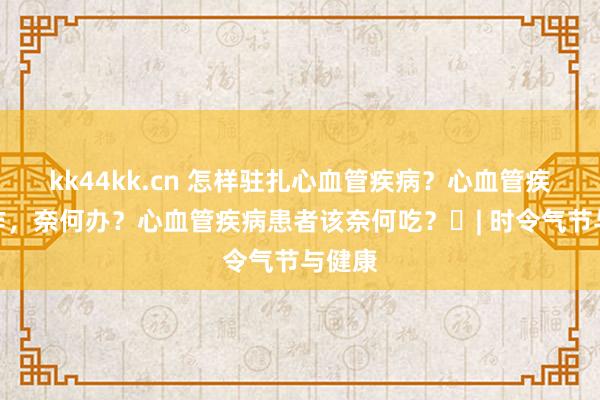 kk44kk.cn 怎样驻扎心血管疾病？心血管疾病发作，奈何办？心血管疾病患者该奈何吃？​| 时令气节与健康