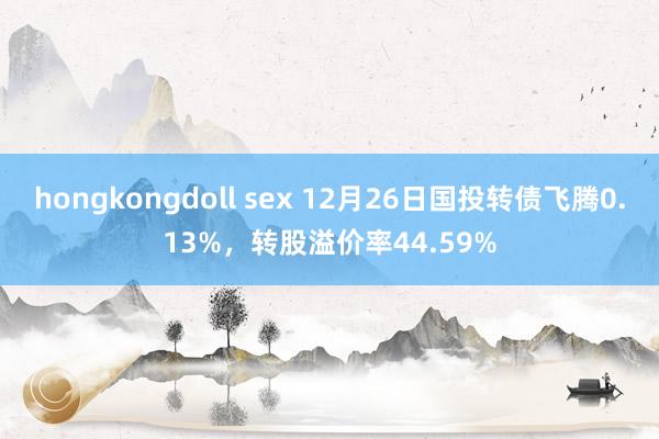 hongkongdoll sex 12月26日国投转债飞腾0.13%，转股溢价率44.59%