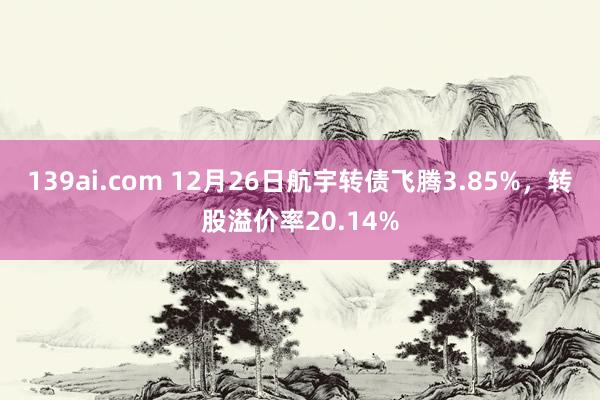 139ai.com 12月26日航宇转债飞腾3.85%，转股溢价率20.14%