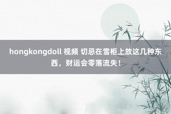 hongkongdoll 视频 切忌在雪柜上放这几种东西，财运会零落流失！