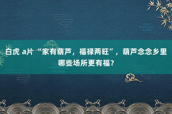 白虎 a片 “家有葫芦，福禄两旺”，葫芦念念乡里哪些场所更有福？