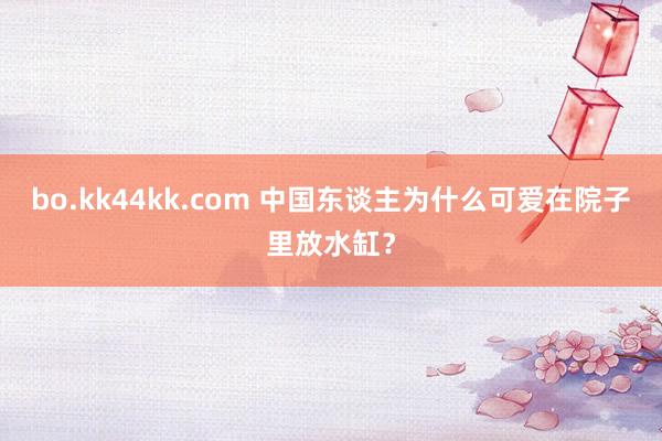 bo.kk44kk.com 中国东谈主为什么可爱在院子里放水缸？