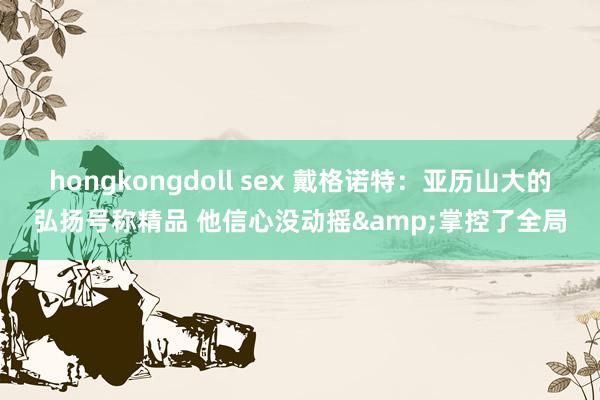 hongkongdoll sex 戴格诺特：亚历山大的弘扬号称精品 他信心没动摇&掌控了全局