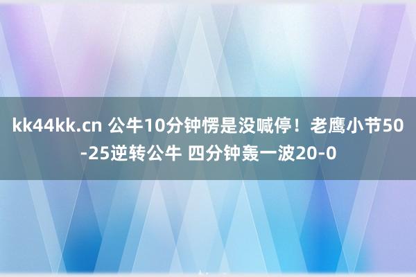 kk44kk.cn 公牛10分钟愣是没喊停！老鹰小节50-25逆转公牛 四分钟轰一波20-0