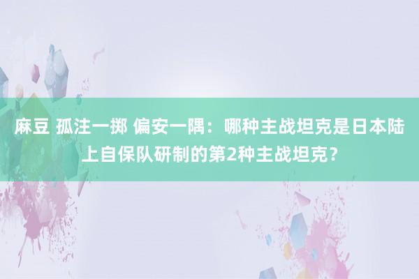 麻豆 孤注一掷 偏安一隅：哪种主战坦克是日本陆上自保队研制的第2种主战坦克？