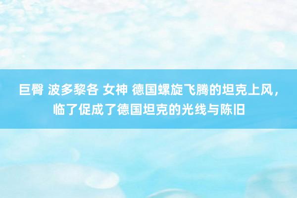 巨臀 波多黎各 女神 德国螺旋飞腾的坦克上风，临了促成了德国坦克的光线与陈旧