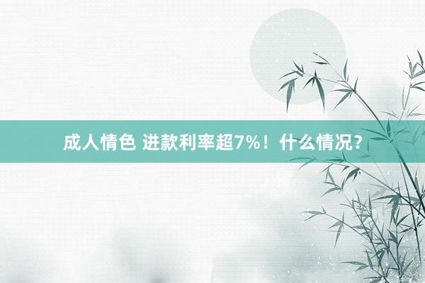 成人情色 进款利率超7%！什么情况？