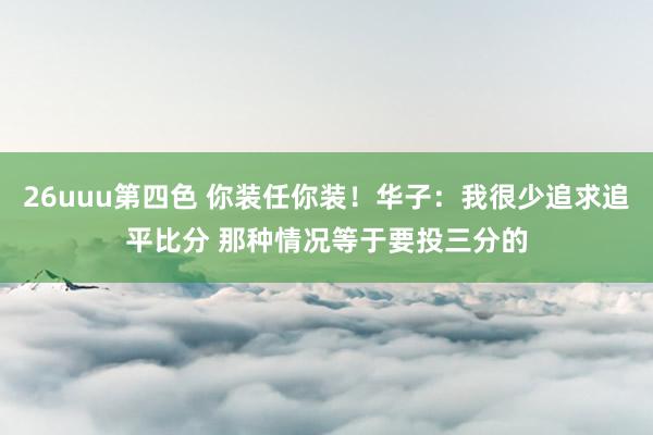 26uuu第四色 你装任你装！华子：我很少追求追平比分 那种情况等于要投三分的