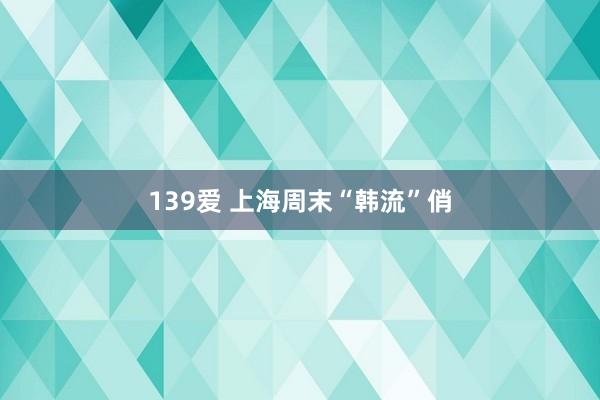 139爱 上海周末“韩流”俏