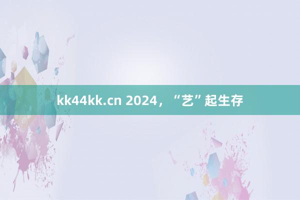 kk44kk.cn 2024，“艺”起生存