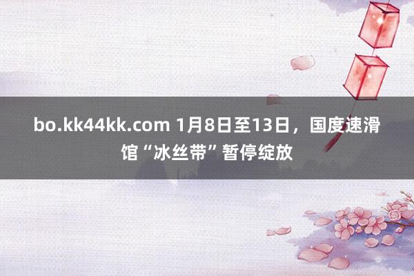 bo.kk44kk.com 1月8日至13日，国度速滑馆“冰丝带”暂停绽放