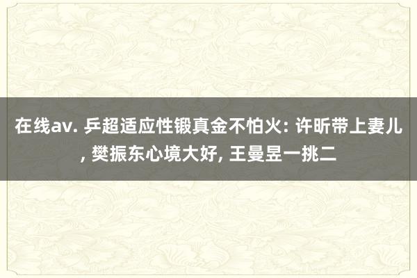 在线av. 乒超适应性锻真金不怕火: 许昕带上妻儿， 樊振东心境大好， 王曼昱一挑二