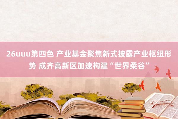 26uuu第四色 产业基金聚焦新式披露产业枢纽形势 成齐高新区加速构建“世界柔谷”