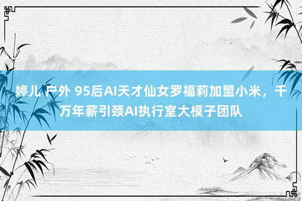 婷儿 户外 95后AI天才仙女罗福莉加盟小米，千万年薪引颈AI执行室大模子团队