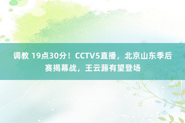 调教 19点30分！CCTV5直播，北京山东季后赛揭幕战，王云蕗有望登场