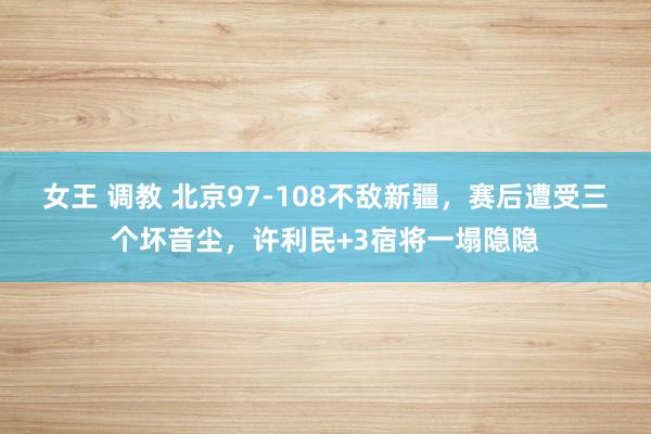 女王 调教 北京97-108不敌新疆，赛后遭受三个坏音尘，许利民+3宿将一塌隐隐