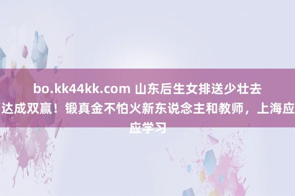 bo.kk44kk.com 山东后生女排送少壮去江西达成双赢！锻真金不怕火新东说念主和教师，上海应学习