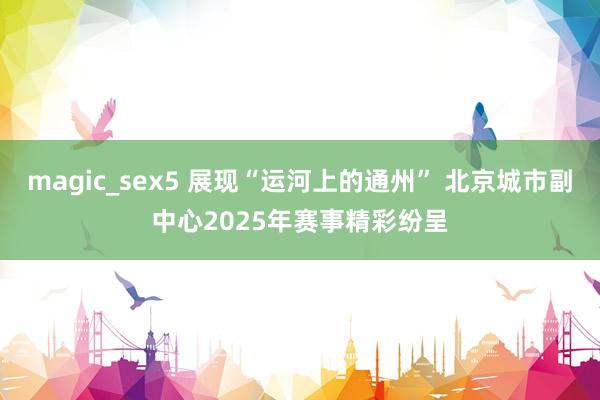 magic_sex5 展现“运河上的通州” 北京城市副中心2025年赛事精彩纷呈