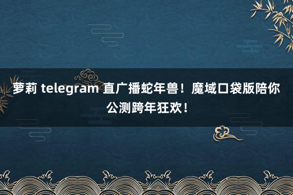 萝莉 telegram 直广播蛇年兽！魔域口袋版陪你公测跨年狂欢！