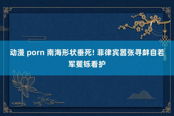 动漫 porn 南海形状垂死! 菲律宾嚣张寻衅自若军矍铄看护