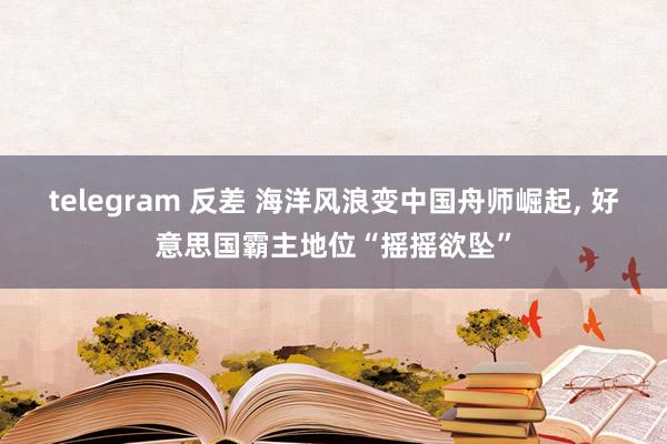 telegram 反差 海洋风浪变中国舟师崛起， 好意思国霸主地位“摇摇欲坠”