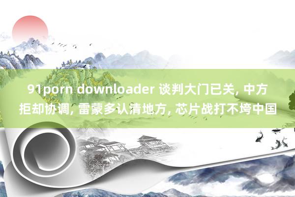 91porn downloader 谈判大门已关， 中方拒却协调， 雷蒙多认清地方， 芯片战打不垮中国