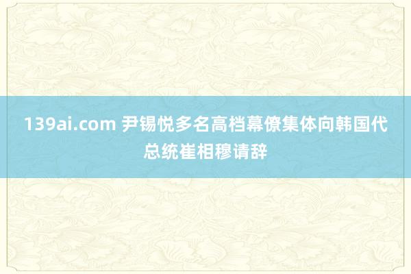 139ai.com 尹锡悦多名高档幕僚集体向韩国代总统崔相穆请辞