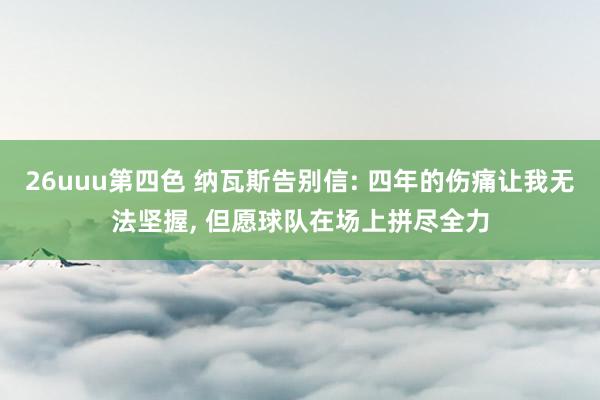 26uuu第四色 纳瓦斯告别信: 四年的伤痛让我无法坚握， 但愿球队在场上拼尽全力