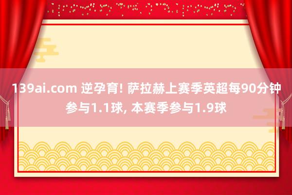 139ai.com 逆孕育! 萨拉赫上赛季英超每90分钟参与1.1球， 本赛季参与1.9球