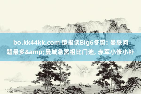 bo.kk44kk.com 镜报谈Big6冬窗: 曼联问题最多&曼城急需祖比门迪， 赤军小修小补