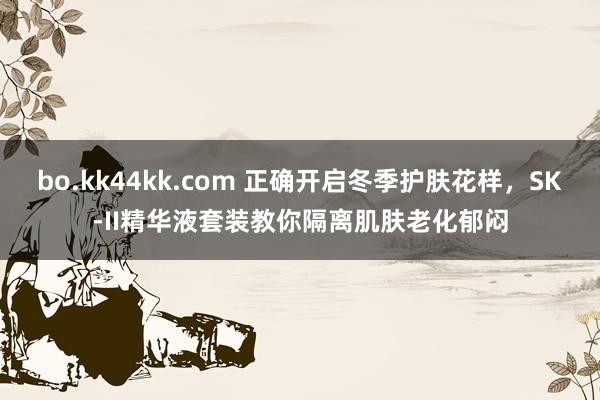 bo.kk44kk.com 正确开启冬季护肤花样，SK-II精华液套装教你隔离肌肤老化郁闷