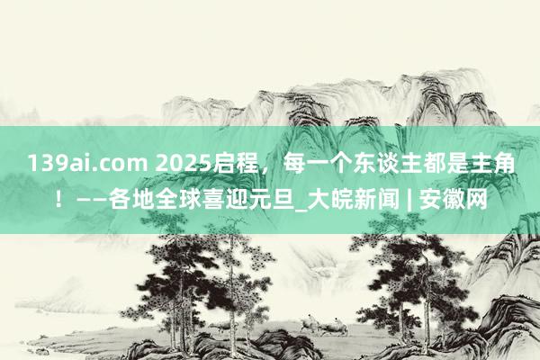 139ai.com 2025启程，每一个东谈主都是主角！——各地全球喜迎元旦_大皖新闻 | 安徽网