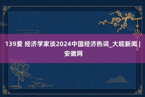 139爱 经济学家谈2024中国经济热词_大皖新闻 | 安徽网