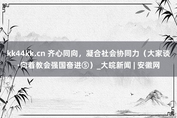 kk44kk.cn 齐心同向，凝合社会协同力（大家谈·向着教会强国奋进⑤）_大皖新闻 | 安徽网