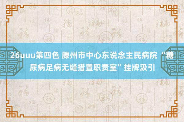 26uuu第四色 滕州市中心东说念主民病院 “糖尿病足病无缝措置职责室”挂牌汲引