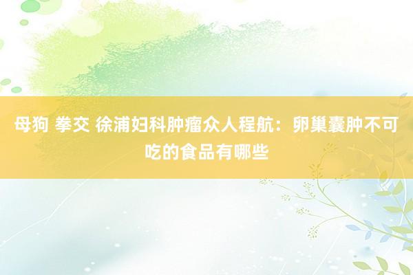 母狗 拳交 徐浦妇科肿瘤众人程航：卵巢囊肿不可吃的食品有哪些