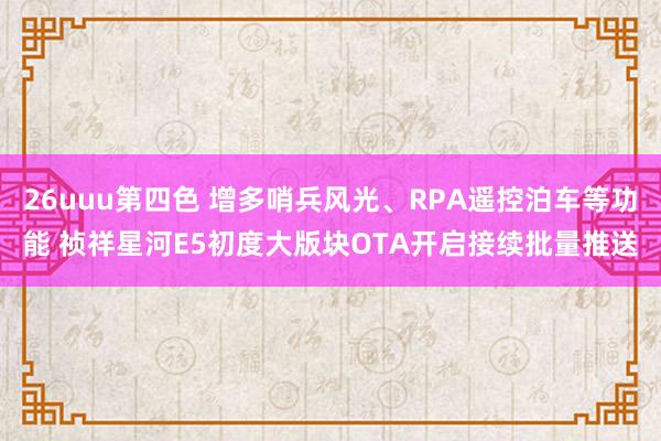 26uuu第四色 增多哨兵风光、RPA遥控泊车等功能 祯祥星河E5初度大版块OTA开启接续批量推送