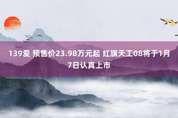 139爱 预售价23.98万元起 红旗天工08将于1月7日认真上市