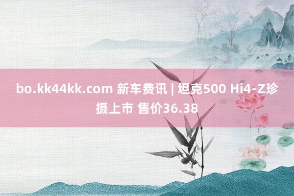 bo.kk44kk.com 新车费讯 | 坦克500 Hi4-Z珍摄上市 售价36.38