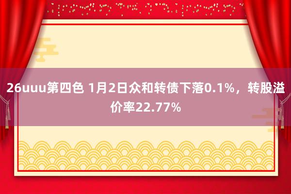 26uuu第四色 1月2日众和转债下落0.1%，转股溢价率22.77%