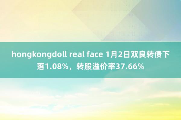 hongkongdoll real face 1月2日双良转债下落1.08%，转股溢价率37.66%