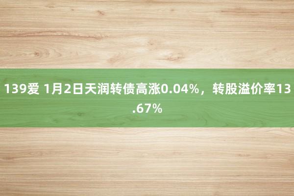 139爱 1月2日天润转债高涨0.04%，转股溢价率13.67%