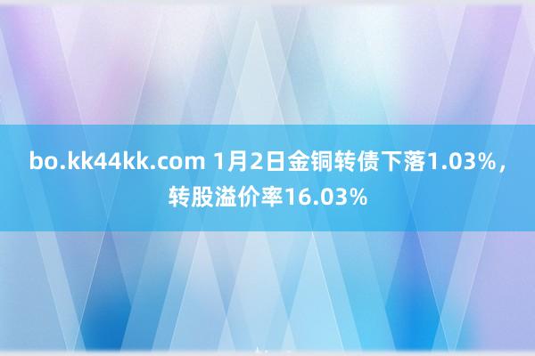 bo.kk44kk.com 1月2日金铜转债下落1.03%，转股溢价率16.03%