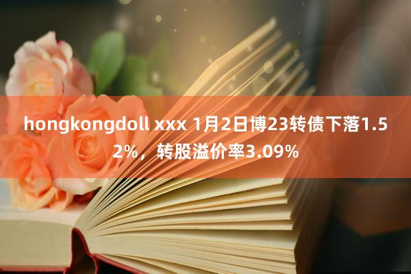 hongkongdoll xxx 1月2日博23转债下落1.52%，转股溢价率3.09%