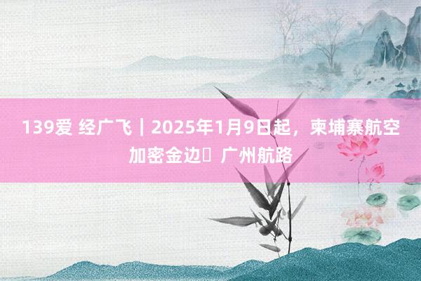 139爱 经广飞｜2025年1月9日起，柬埔寨航空加密金边⇌广州航路