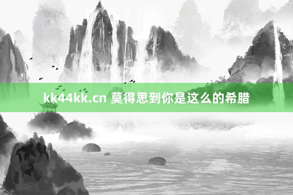 kk44kk.cn 莫得思到你是这么的希腊