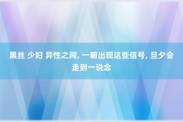 黑丝 少妇 异性之间， 一朝出现这些信号， 旦夕会走到一说念