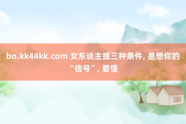 bo.kk44kk.com 女东谈主提三种条件， 是想你的“信号”， 要懂